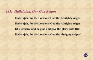 135.  Hallelujah, Our God Reigns Hallelujah. for the Lord our God the Almighty reigns Hallelujah, for the Lord our God the Almighty reigns let us rejoice and be glad and give the glory unto Him  Hallelujah, for the Lord our God the almighty reigns! 