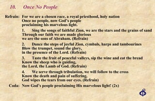 10. Once No People Refrain: For we are a chosen race, a royal priesthood, holy nation Once no people, now God’s people proclaiming his marvelous light. 1. Sing the songs of faithful Zion, we are the stars and the grains of sand Through our faith we are made glorious we are the sons of Abraham. (Refrain) 2. Dance the steps of joyful Zion, cymbals, harps and tambourines Blow the trumpet, sound the glory,  in the presence of the Lord. (Refrain) 3. Taste the fruit of peaceful valleys, sip the wine and eat the bread Know the sheep who is guiding,  the Lord, the Lamb of God. (Refrain) 4. We serve through tribulation, we will follow to the cross Know the death and pain of suffering,  God wipes the tears from our eyes. (Refrain) Coda:  Now God’s people proclaiming His marvelous light! (2x) 