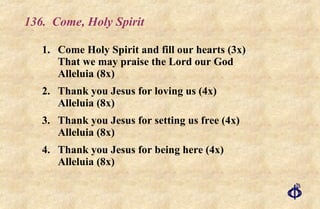 136.  Come, Holy Spirit 1. Come Holy Spirit and fill our hearts (3x)  That we may praise the Lord our God  Alleluia (8x) 2. Thank you Jesus for loving us (4x) Alleluia (8x) 3. Thank you Jesus for setting us free (4x) Alleluia (8x) 4. Thank you Jesus for being here (4x) Alleluia (8x) 