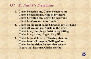 137.  St. Patrick’s Breastplate 1.  Christ be beside me, Christ be before me Christ be behind me, King of my heart Christ be within me, Christ be below me Christ be above me, never to part 2. Christ on my right hand, Christ on my left hand  Christ all around me, Shield in the strife Christ in my sleeping, Christ in my sitting Christ in my rising, Light of my life 3. Christ be in all hearts, Thinking about me Christ be on all tongues, Telling of me Christ be the vision, In eyes that see me In ears that hear me, Christ ever be 