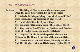 138.  The King Of Glory Refrain:  The King of Glory comes, the nation rejoices Open the gates before Him, lift up your voices 1.  Who is the King of glory, How shall we call Him? He is Emmanuel the promised of ages (Ref.) 2.  In all of Galilee, In city or village He goes among His people curing their illness (Ref.) 3.  Sing then of David's Son our Saviour and Brother In all of Galilee was never another (Refrain) 4.  He gave His life for us the pledge of salvation He took up On Himself the Sins of the nation (Ref.) 5.  He conquered  sin and  death, He truly has risen And He will share with us, His heavenly vision (Ref.) 