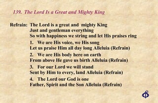 139.  The Lord Is a Great and Mighty King Refrain:  The Lord is a great and  mighty King Just and gentleman everything So with happiness we string and let His praises ring 1.  We are His voice, we His song Let us praise Him all day long Alleluia (Refrain) 2.  We are His body here on earth From above He gave us birth Alleluia (Refrain) 3. For our Lord we will stand Sent by Him to every, land Alleluia (Refrain) 4. The Lord our God is one Father, Spirit and the Son Alleluia (Refrain) 