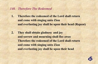 140.  Therefore The Redeemed 1.  Therefore the redeemed of the Lord shall return and come with singing unto Zion and everlasting joy shall be upon their head (Repeat) 2. They shall obtain gladness  and joy and sorrow and mourning shall flee away Therefore the redeemed of the Lord shall return and come with singing unto Zion and everlasting joy shall be upon their head 