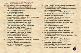142.  CANTICLE OF THE GIFT Refrain: O what a gift, what a wonderful gift Who can tell the wonders of the Lord?  Let us open our eyes, our ears, and  our hearts  It is Christ the Lord, it is He! 1. In the stillness of the night when the world was asleep the Lord made His message known It was then that His word came down from on high from the Father's royal throne Christ our Lord and our King (Refrain) 2. His mighty Word cuts quick and clean far sharper than a two‑edged sword Open your eyes, your ears, and your hearts and hear the Word of the Lord Christ our Lord and our King (Refrain) 3. He came to His people, the chosen race that His Father's will would be known  Lion of Judah, Light of the World our Redeemer  came to His own Christ our Lord and our King (Refrain) 4. He lived here among us, He worked here among us morning  night and day showed us His glory, gave us a promise and then we turned away Christ our Lord and our King (Refrain) 5. At the Passover meal on the night before He died He lifted up his eyes and prayed Then He broke the bread, then He shared the wine the gift that God had made , Christ our Lord and our King (Refrain) 6. On the hill of cavalry, the world held its breath and there for the world to see the Father gave his son, his very own son for the love of you and me Christ our Lord and our King (Refrain) 7. Early on that morning when the guards were sleeping the Father revealed His might Christ in His glory arose from the dead the Lord of Life and Light Christ our Lord and our King (Refrain) 8. On the road to Emmaus, the glory that is His the disciples could never see Then He broke the bread,  then He shared the wine It is the Lord,  it is He Christ our Lord and our King (Refrain) 9. Now look around you and open your eyes remember  the Spirit is here Here within His church, His people are one Look, the Lord is near Christ our Lord and our King (Refrain) 