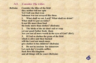 143.  Consider The Lilies Refrain:  Consider the lilies of the field  they neither toil nor spin  Yet I tell you that even  Solomon was not arrayed like these 1. What shall we eat, Lord? What shall we drink? What shall we put on today? Is not life more than food the body more than clothes? (Refrain) 2. The birds of the air don't toil or reap yet our good Father feeds  them Are you not of more worth in the eyes of God? (Ref.) 3. If God so clothes the grass of the field which is alive and then burned will the Lord not much more give clothes to his children? (Refrain) 4. Do not be anxious  for tomorrow Let each day's trouble suffice Seek first His kingdom and all things will be yours (Refrain) 