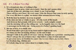 144.  It’s A Brand New Day 1. It's a brand new day, ev’rything is fine Though it may be gray, want you to know / that the sun's gonna shine And out of that sky, piercing every cloud / is our God on high There will be a new heart  for every man / Like the flowers that come in early spring For every life there is a plan / no matter what autumn breezes bring 2. Well the heav'ns declare  in a way so grand If the skies are fair or windy or gray  / It's the work of His hands  And down on that ground, with never a word,  / such a mighty sound  And the morning will see the rolling sun  / as he happily rises o'er the land  A messenger on his daily run  / bring news of a Father's guiding hand 3. His law of love, it is wholly wise Word from above gives joy to my heart and it's light to my eyes,  it's riches are fine out lasting all days / to the end of time Though I walk in the path of evil ways / and my thoughts are a presence  causing pain, There's always the sun of future days / that follows a time of wind and rain So put away cares, let freedom be yours / Joy is every where, joy is every where Let freedom ring, Alleluia now Ev'rybody sing, let our voices shout to a mighty King. 