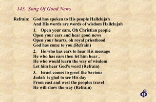 145.  Song Of Good News Refrain:  God has spoken to His people Hallelujah And His words are words of wisdom Hallelujah 1.  Open your ears, Oh Christian people  Open your ears and hear good news  Open your hearts, oh royal priesthood  God has come to you.(Refrain) 2. He who has ears to hear His message  He who has ears then let him hear , He who would learn the way of wisdom Let him hear God's word (Refrain) 3. Israel comes to greet the Saviour Judah  is glad to see His day From east and west the peoples travel He will show the way (Refrain) 