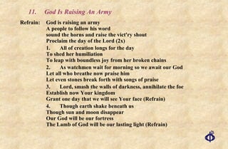 11. God Is Raising An Army Refrain: God is raising an army A people to follow his word sound the horns and raise the vict'ry shout Proclaim the day of the Lord (2x)    1. All of creation longs for the day  To shed her humiliation To leap with boundless joy from her broken chains    2. As watchmen wait for morning so we await our God Let all who breathe now praise him  Let even stones break forth with songs of praise    3. Lord, smash the walls of darkness, annihilate the foe  Establish now Your kingdom  Grant one day that we will see Your face (Refrain)    4. Though earth shake beneath us  Though sun and moon disappear  Our God will be our fortress  The Lamb of God will be our lasting light (Refrain) 