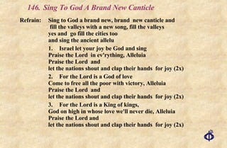 146.  Sing To God A Brand New Canticle Refrain:  Sing to God a brand new, brand  new canticle and  fill the valleys with a new song, fill the valleys  yes and  go fill the cities too  and sing the ancient allelu 1. Israel let your joy be God and sing Praise the Lord  in ev'rything, Alleluia Praise the Lord  and let the nations shout and clap their hands  for joy (2x) 2. For the Lord is a God of love Come to free all the poor with victory, Alleluia Praise the Lord  and let the nations shout and clap their hands  for joy (2x) 3. For the Lord is a King of kings, God on high in whose love we'll never die, Alleluia Praise the Lord and let the nations shout and clap their hands  for joy (2x) 