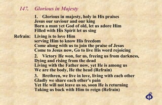 147. Glorious in Majesty 1. Glorious in majesty, holy in His praises Jesus our saviour and our king Born a man yet God of old, let us adore Him Filled with His Spirit let us sing Refrain: Living is to love Him serving Him to know His freedom Come along with us to join the praise of Jesus Come to Jesus now, Go to live His word rejoicing 2. Victory He won, for us, freeing us from darkness, Dying and rising from the dead Living with the Father now, yet He is among us We are the body, He the head (Refrain) 3. Brethren, we live in love, living with each other Gladly we share each other's pain Yet He will not leave us so, soon He is returning Taking us back with Him to reign (Refrain) 