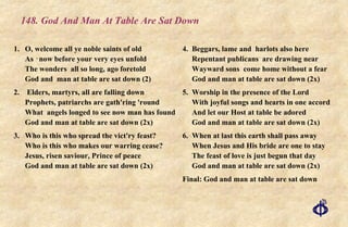 148. God And Man At Table Are Sat Down 1. O, welcome all ye noble saints of old As ‑now before your very eyes unfold The wonders  all so long, ago foretold God and  man at table are sat down (2) 2.  Elders, martyrs, all are falling down Prophets, patriarchs are gath'ring 'round What  angels longed to see now man has found God and man at table are sat down (2x) 3.  Who is this who spread the vict'ry feast? Who is this who makes our warring cease? Jesus, risen saviour, Prince of peace God and man at table are sat down (2x) 4.  Beggars, lame and  harlots also here Repentant publicans  are drawing near Wayward sons  come home without a fear God and man at table are sat down (2x) 5.  Worship in the presence of the Lord With joyful songs and hearts in one accord And let our Host at table be adored God and man at table are sat down (2x) 6.  When at last this earth shall pass away When Jesus and His bride are one to stay The feast of love is just begun that day God and man at table are sat down (2x) Final: God and man at table are sat down 