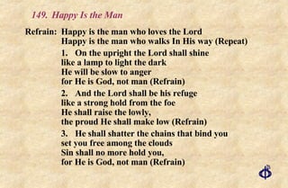 149.  Happy Is the Man Refrain:  Happy is the man who loves the Lord Happy is the man who walks In His way (Repeat) 1. On the upright the Lord shall shine like a lamp to light the dark He will be slow to anger for He is God, not man (Refrain) 2. And the Lord shall be his refuge like a strong hold from the foe He shall raise the lowly, the proud He shall make low (Refrain) 3. He shall shatter the chains that bind you set you free among the clouds Sin shall no more hold you, for He is God, not man (Refrain) 