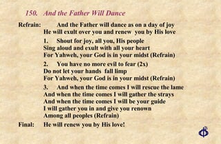 150.  And the Father Will Dance Refrain:  And the Father will dance as on a day of joy  He will exult over you and renew  you by His love 1.  Shout for joy, all you, His people Sing aloud and exult with all your heart For Yahweh, your God is in your midst (Refrain) 2. You have no more evil to fear (2x) Do not let your hands  fall limp For Yahweh, your God is in your midst (Refrain) 3. And when the time comes I will rescue the lame  And when the time comes I will gather the strays And when the time comes I will be your guide  I will gather you in and give you renown  Among all peoples (Refrain) Final:  He will renew you by His love! 