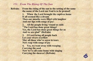 151.  From The Rising Of The Sun Refrain:  From the rising of the sun to the setting of the same  the name of the Lord our God is to be praised! 1. When  the Lord brought the captives home It all seemed like a dream Then our mouths were filled with laughter And our lips with songs of joy! 2. All the people living ‘round us said: "The Lord has done great things! Yes, the Lord has done great things for us And we are glad" (Refrain) 3. O Lord bring all people back Let your rivers overflow May all those who’ve sown in tears Now reap with songs of joy 4. Yes, we went away with weeping Carrying the seed Now we've all come home with singing Carrying the sheaves! (Refrain) 