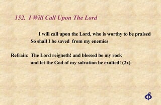 152.  I Will Call Upon The Lord I will call upon the Lord, who is worthy to be praised So shall I be saved  from my enemies Refrain:  The Lord reigneth! and blessed be my rock  and let the God of my salvation be exalted! (2x) 