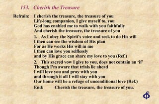 153.  Cherish the Treasure Refrain: I cherish the treasure, the treasure of you Life-long companion, I give myself to, you God has enabled me to walk with you faithfully And cherish the treasure, the treasure of you 1. As I obey the Spirit's voice and seek to do His will I then can see the wisdom of His plan For as He works His will in me I then can love you selflessly and by His grace can share my love to you (Ref.) 2. This sacred vow I give to you, does not contain an ‘if’ Though I'm aware that trials lie ahead I will love you and pray with you and through it all I will stay with you Our home will be a refuge of unconditional love (Ref.) End:  Cherish the treasure, the treasure of you. 