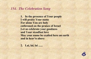 154.  The Celebration Song 1. In the presence of Your people I will praise Your name For alone You are holy enthroned on the praises of Israel Let us celebrate your goodness and Your steadfast love May your name be exalted here on earth and in heav'n above 2. Lai, lai, lai ...... 