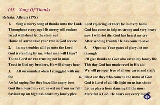 155.  Song Of Thanks Refrain:  Alleluia (17X) 1. Sing a merry song of thanks unto the Lord Throughout every age His mercy will endure Israel will shout let the story out House of Aaron take your rest in God secure 2. In my troubles all I go unto the Lord God is standing by me, what man will I fear? To the Lord we ran trusting not in man Trust in God my brothers, He will always hear 3. All surrounded when I struggled with my foe Awful raging fire they buzz like angry bees God then heard my call, saved me from my fall Saviour up on high has heard my lonely plea 4. Lord rejoicing let there be in every home God has come to help us strong and very brave now I will riot die, God has heard my cry After sending trouble He has come to save 5. Open up Your gates of glory, let me through I’ll give thanks to God who saved my lonely life This day God has made revel in His aid We will prosper free of all our cares and strife 6. Blest are they who come in the name of God  God is Lord of all, His light on us has shone  Let us play a horn dancing till the morn  Merciful is God, He hears our every moan 