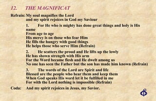 12.  THE MAGNIFICAT Refrain: My soul magnifies the Lord  and my spirit rejoices in God my Saviour 1. For He who is mighty has done great things and holy is His name  From age to age  His mercy is on those who fear Him  He fills the hungry with good things  He helps those who serve Him (Refrain) 2. He scatters the proud and He lifts up the lowly  He has shown strength with His arm  For the Word became flesh and He dwelt among us  No one has seen the Father but the son has made him known (Refrain) 3. The words of the Lord are Spirit and life Blessed are the people who hear them and keep them When God speaks His word let it be fulfilled in me  For with the Lord nothing is impossible (Refrain) Coda:  And my spirit rejoices in Jesus, my Savior.  