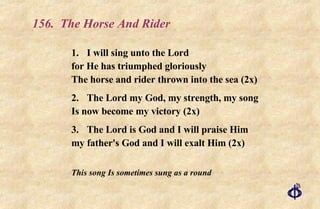 156.  The Horse And Rider 1. I will sing unto the Lord for He has triumphed gloriously The horse and rider thrown into the sea (2x) 2. The Lord my God, my strength, my song Is now become my victory (2x) 3. The Lord is God and I will praise Him my father's God and I will exalt Him (2x) This song Is sometimes sung as a round 
