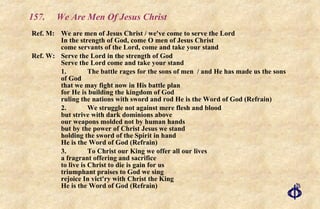 157. We Are Men Of Jesus Christ Ref. M: We are men of Jesus Christ / we've come to serve the Lord In the strength of God, come O men of Jesus Christ come servants of the Lord, come and take your stand Ref. W: Serve the Lord in the strength of God Serve the Lord come and take your stand 1. The battle rages for the sons of men  / and He has made us the sons of God  that we may fight now in His battle plan for He is building the kingdom of God  ruling the nations with sword and rod He is the Word of God (Refrain) 2. We struggle not against mere flesh and blood  but strive with dark dominions above our weapons molded not by human hands but by the power of Christ Jesus we stand holding the sword of the Spirit in hand He is the Word of God (Refrain) 3. To Christ our King we offer all our lives a fragrant offering and sacrifice to live is Christ to die is gain for us triumphant praises to God we sing rejoice In vict'ry with Christ the King He is the Word of God (Refrain) 