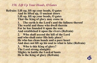 158.  Lift Up Your Heads, O Gates Refrain:  Lift up, lift up your heads, O gates  And be lifted up, O ancient doors  Lift up, lift up your heads, O gates  That the King of glory may come in 1. The earth is the Lord's and the fullness thereof The world and those who dwell therein  For he has founded it upon the seas  And established it upon the rivers (Refrain) 2. Who shall ascend the hill of the Lord and who shall enter His holy place? He who has clean hands and a pure heart And does not lift up his soul to what is false (Refrain) 3. Who is this King of glory?  The Lord strong almighty Mighty in battle the Lord.of hosts He is the King of glory (Refrain) 