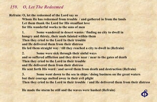 159.  O, Let The Redeemed Refrain: O, let the redeemed of the Lord say so  Whom He has redeemed from trouble  / and gathered in from the lands Let them thank the Lord for His steadfast love  for His wonderful works to the sons of men 1. Some wandered in desert wastes / finding no city to dwell in hungry and thirsty, their souls fainted within them Then they cried to the Lord In their trouble and He delivered them from their distress He led them straight way / till they reached a city to dwell in (Refrain) 2. Some were sick through their sinful ways and so suffered affliction and they drew near / near to the gates of death Then they cried to the Lord in their trouble and He delivered them from their distress He sent forth His word / and saved them from death and destruction (Refrain) 3. Some went down to the sea in ships / doing business on the great waters but their courage melted away in their evil plight  Then they cried to the Lord in their trouble  / and He delivered them from their distress  He made the storm be still and the waves were hushed (Refrain) 