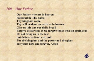 160.  Our Father Our Father who art in heaven  hallowed be Thy name  Thy kingdom come,  Thy will be done on earth as in heaven  Give us this day our daily bread  Forgive us our sins as we forgive those who sin against us  Do not bring us to the test but deliver us from evil, ooh For the kingdom and the power and the glory are yours now and forever. Amen 