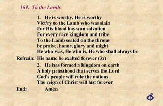 161.  To the Lamb 1. He is worthy, He is worthy Vict'ry to the Lamb who was slain For His blood has won salvation For every race kingdom and tribe To the Lamb seated on the throne be praise, honor, glory and might He who was, He who is, He who shall always be Refrain:  His name be exalted forever (3x) 2. He has formed a kingdom on earth A holy priesthood that serves the Lord God's people will rule the nations  The reign of Christ will last forever End:  Amen 