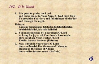 162. It Is Good 1.  It is good to praise the Lord and make music to Your Name O God most high To proclaim Your love and faithfulness all the day and through the night. Refrain: Lailalai, lailalailalai, lalalailai, lailalailalailalai, lalalalalalalailai, lalalailailailailai 2. You make me glad by Your deeds O Lord so I sing for joy at all Your hands have made How great are Your works O Lord Elohim baruch hashem. (Refrain) 3. May I dwell in your courts O Lord there to flourish like the trees of Lebanon planted in the house of Adonai there to live forever more. (Refrain) 