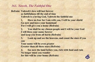 163. Yaweh, The Faithful One Refrain: Yahweh's love will last forever  as faithfulness till the end of time Yahweh is a loving God, Yahweh the faithful one 1. Have no fear for I am with you, I will be your shield Go now and leave your homeland For I will give you a home (Refrain) 2. You shall be my chosen people and I will be your God I will bless your name forever and keep you from all harm (Refrain) 3. Look up and see the heavens, and count the stars if you can Your name will be even greater Greater than all these stars (Refrain) 4. See now the land before you, rich with food and rain No longer must you wander for this will be your home (Refrain) 