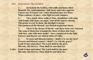 164.  Jerusalem The Golden 1. Jerusalem the Golden, with milk and honey blest Beneath Thy contemplation / sink heart and voice opprest I know not, O I know not / what abundant joys are there What radiancy of glory, what light beyond compare 2. They stand, those walls of Zion, all jubilant with song And bright with many an angel / and all the martyr throng The prince is ever in them, the daylight is serene The pastures of the blessed / are decked in glorious sheen 3. There is the throne of David / and there from care released The song of them that triumph the shout of them that feast  And they, who with their leader  / have conquered in the fight Forever and forever are clad in robes of white 4. O sweet and blessed country / shall I e’er see thy face? O sweet and blessed country / shall I e’er win thy grace? Exult O dust and ashes! The Lord shall be thy part. His only, His forever, Thou shalt be and thou art. Coda: Exalt O dust and ashes! The Lord shall be thy part. His only, His forever, Thou shalt be and thou art. 