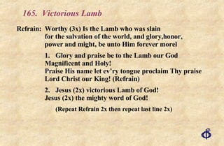 165.  Victorious Lamb Refrain:  Worthy (3x) Is the Lamb who was slain  for the salvation of the world, and glory,honor, power and might, be unto Him forever morel 1. Glory and praise be to the Lamb our God Magnificent and Holy! Praise His name let ev’ry tongue proclaim Thy praise Lord Christ our King! (Refrain) 2. Jesus (2x) victorious Lamb of God! Jesus (2x) the mighty word of God! (Repeat Refrain 2x then repeat last line 2x) 
