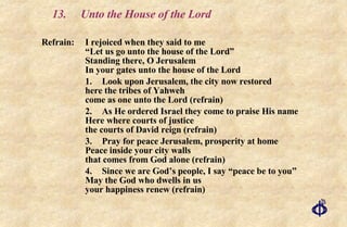 13.  Unto the House of the Lord Refrain: I rejoiced when they said to me “Let us go unto the house of the Lord” Standing there, O Jerusalem In your gates unto the house of the Lord 1. Look upon Jerusalem, the city now restored here the tribes of Yahweh come as one unto the Lord (refrain) 2. As He ordered Israel they come to praise His name Here where courts of justice the courts of David reign (refrain) 3. Pray for peace Jerusalem, prosperity at home Peace inside your city walls that comes from God alone (refrain) 4. Since we are God’s people, I say “peace be to you” May the God who dwells in us your happiness renew (refrain) 