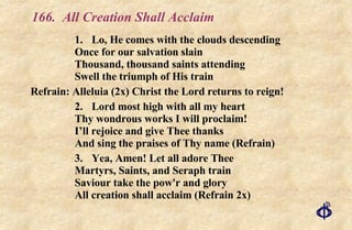 166. All Creation Shall Acclaim 1. Lo, He comes with the clouds descending Once for our salvation slain Thousand, thousand saints attending Swell the triumph of His train Refrain: Alleluia (2x) Christ the Lord returns to reign! 2. Lord most high with all my heart Thy wondrous works I will proclaim! I’ll rejoice and give Thee thanks And sing the praises of Thy name (Refrain) 3. Yea, Amen! Let all adore Thee  Martyrs, Saints, and Seraph train  Saviour take the pow'r and glory  All creation shall acclaim (Refrain 2x) 