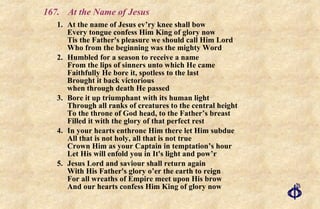 167.  At the Name of Jesus 1. At the name of Jesus ev’ry knee shall bow Every tongue confess Him King of glory now Tis the Father's pleasure we should call Him Lord Who from the beginning was the mighty Word 2. Humbled for a season to receive a name From the lips of sinners unto which He came Faithfully He bore it, spotless to the last Brought it back victorious when through death He passed 3. Bore it up triumphant with its human light Through all ranks of creatures to the central height To the throne of God head, to the Father’s breast  Filled it with the glory of that perfect rest 4. In your hearts enthrone Him there let Him subdue All that is not holy, all that is not true Crown Him as your Captain in temptation’s hour Let His will enfold you in It's light and pow’r 5. Jesus Lord and saviour shall return again With His Father's glory o’er the earth to reign For all wreaths of Empire meet upon His brow And our hearts confess Him King of glory now 