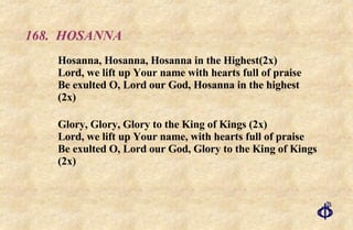 168.  HOSANNA Hosanna, Hosanna, Hosanna in the Highest(2x) Lord, we lift up Your name with hearts full of praise Be exulted O, Lord our God, Hosanna in the highest (2x) Glory, Glory, Glory to the King of Kings (2x) Lord, we lift up Your name, with hearts full of praise Be exulted O, Lord our God, Glory to the King of Kings (2x) 