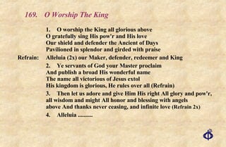 169.  O Worship The King 1. O worship the King all glorious above O gratefully sing His pow'r and His love Our shield and defender the Ancient of Days Pavilioned in splendor and girded with praise Refrain:  Alleluia (2x) our Maker, defender, redeemer and King 2. Ye servants of God your Master proclaim And publish a broad His wonderful name The name all victorious of Jesus extol His kingdom is glorious, He rules over all (Refrain) 3. Then let us adore and give Him His right All glory and pow'r, all wisdom and might All honor and blessing with angels above And thanks never ceasing, and infinite love  (Refrain 2x) 4. Alleluia .......... 