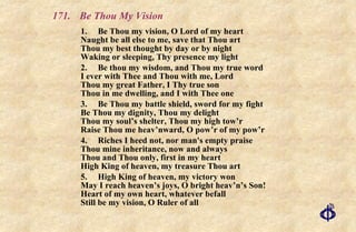 171.  Be Thou My Vision 1. Be Thou my vision, O Lord of my heart Naught be all else to me, save that Thou art Thou my best thought by day or by night Waking or sleeping, Thy presence my light 2. Be thou my wisdom, and Thou my true word I ever with Thee and Thou with me, Lord Thou my great Father, I Thy true son Thou in me dwelling, and I with Thee one 3. Be Thou my battle shield, sword for my fight Be Thou my dignity, Thou my delight Thou my soul’s shelter, Thou my high tow’r Raise Thou me heav’nward, O pow’r of my pow’r 4. Riches I heed not, nor man's empty praise  Thou mine inheritance, now and always Thou and Thou only, first in my heart  High King of heaven, my treasure Thou art 5. High King of heaven, my victory won May I reach heaven’s joys, O bright heav’n’s Son! Heart of my own heart, whatever befall Still be my vision, O Ruler of all 