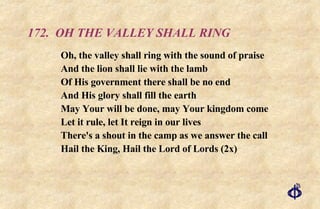 172.  OH THE VALLEY SHALL RING Oh, the valley shall ring with the sound of praise And the lion shall lie with the lamb Of His government there shall be no end And His glory shall fill the earth May Your will be done, may Your kingdom come Let it rule, let It reign in our lives There's a shout in the camp as we answer the call Hail the King, Hail the Lord of Lords (2x) 