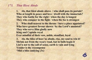 173.  That Blest Abode 1. Ah, that blest abode above  / who shall pass its portals? Who at length in peace and love / dwell with the immortals? They who battle for the right / when the day is longest They who conquer in the fight / when the foe is strongest 2. Who shall nearest to the throne / have a place appointed? Who have greatest favour shown / by the Lord’s anointed? They who serve Him gladly now King and Captain royal Ever mindful of their vow, noble, steadfast, loyal 3. Ah, the bliss of heav’ns abode, rise, my soul to win it! Shrink not from the weary road, but in faith begin it List’n not to the call of sense, earth is vain and lying Yonder is thy recompense ‘Mid a bliss undying (3x) 