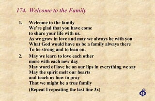 174. Welcome to the Family 1. Welcome to the family We’re glad that you have come to share your life with us. As we grow in love and may we always be with you What God would have us be a family always there To be strong and to lean on. 2. May we learn to love each other more with each new day May word of love be on our lips in everything we say May the spirit melt our hearts and teach us how to pray That we might be a true family (Repeat I repeating the last line 3x) 