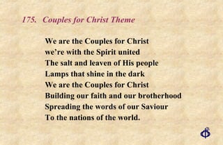 175. Couples for Christ Theme We are the Couples for Christ we’re with the Spirit united The salt and leaven of His people Lamps that shine in the dark We are the Couples for Christ Building our faith and our brotherhood Spreading the words of our Saviour To the nations of the world. 