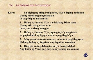 176. SA PIGING NG PANGINOON Koro: Sa piging ng ating Panginoon, tayo'y laging natitipon Upang matutong magmahalan sa pag-ibig na makamtan 1. Buhay ay inialay N’ya  sa dakilang Diyos Ama Upang atin nang makamtan buhay na walang hanggan 2. Buhay ay inialay N’ya, upang tayo‘y magkaisa  Sa paghahatid ng ligaya, mula sa pag-ibig N’ya 3. May galak na makakamtan, sa bawa't pagbibigayan  Habang buhay ay ingatan, ang tapat na samahan 4. Dinggin aming dalangin, sa iyo Poong Mahal Ang lihim ng Yong pag-ibig, sanay aming makamtan 