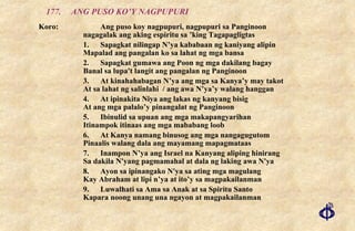 177. ANG PUSO KO’Y NAGPUPURI Koro: Ang puso koy nagpupuri, nagpupuri sa Panginoon  nagagalak ang aking espiritu sa ’king Tagapagligtas 1. Sapagkat nilingap N’ya kababaan ng kaniyang alipin Mapalad ang pangalan ko sa lahat ng mga bansa 2. Sapagkat gumawa ang Poon ng mga dakilang bagay Banal sa lupa't langit ang pangalan ng Panginoon 3. At kinahahabagan N’ya ang mga sa Kanya’y may takot At sa lahat ng salinlahi  / ang awa N’ya’y walang hanggan 4. At ipinakita Niya ang lakas ng kanyang bisig At ang mga palalo’y pinangalat ng Panginoon 5. Ibinulid sa upuan ang mga makapangyarihan Itinampok itinaas ang mga mababang loob 6. At Kanya namang binusog ang mga nangagugutom Pinaalis walang dala ang mayamang mapagmataas 7. Inampon N’ya ang Israel na Kanyang aliping hinirang  Sa dakila N'yang pagmamahal at dala ng laking awa N'ya 8. Ayon sa ipinangako N'ya sa ating mga magulang Kay Abraham at lipi n’ya at ito’y sa magpakailanman 9. Luwalhati sa Ama sa Anak at sa Spiritu Santo Kapara noong unang una ngayon at magpakailanman 
