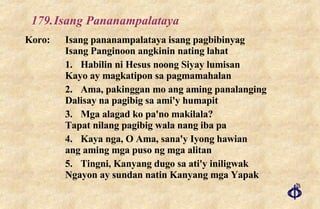 179. Isang Pananampalataya Koro: Isang pananampalataya isang pagbibinyag Isang Panginoon angkinin nating lahat 1. Habilin ni Hesus noong Siyay lumisan Kayo ay magkatipon sa pagmamahalan 2. Ama, pakinggan mo ang aming panalanging Dalisay na pagibig sa ami'y humapit 3. Mga alagad ko pa'no makilala? Tapat nilang pagibig wala nang iba pa 4. Kaya nga, O Ama, sana'y Iyong hawian ang aming mga puso ng mga alitan 5. Tingni, Kanyang dugo sa ati'y iniligwak Ngayon ay sundan natin Kanyang mga Yapak 