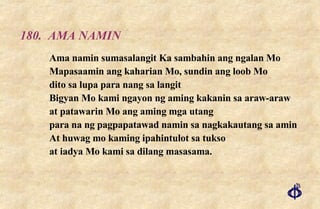 180. AMA NAMIN Ama namin sumasalangit Ka sambahin ang ngalan Mo  Mapasaamin ang kaharian Mo, sundin ang loob Mo  dito sa lupa para nang sa langit  Bigyan Mo kami ngayon ng aming kakanin sa araw-araw  at patawarin Mo ang aming mga utang  para na ng pagpapatawad namin sa nagkakautang sa amin  At huwag mo kaming ipahintulot sa tukso  at iadya Mo kami sa dilang masasama. 