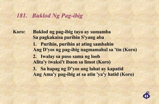 181. Buklod Ng Pag-ibig Koro: Buklod ng pag-ibig tayo ay sumamba Sa pagkakaisa purihin S'yang aba 1. Purihin, purihin at ating sambahin Ang D'yos ng pag-ibig nagmamahal sa 'tin (Koro) 2. Iwalay sa puso sama ng loob Alita'y iwaksi't ibaon sa limot (Koro) 3. Sa hapag ng D’yos ang lahat ay kapatid Ang Ama'y pag-ibig at sa atin 'ya'y hatid (Koro) 