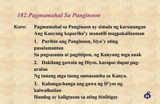 182. Pagmamahal Sa Panginoon Koro: Pagmamahal sa Panginoon ay simula ng karunungan Ang Kanyang kapuriha’y manatili magpakailanman 1. Purihin ang Panginoon, Siya’y ating pasalamantan Sa pagsasama at pagtitipon, ng Kanyang mga anak 2. Dakilang gawain ng Diyos, karapat dapat pag-aralan Ng tanang mga taong sumasamba sa Kanya. 3. Kahanga-hanga ang gawa ng D’yos ng kalwalhatian Handog ay kaligtasan sa ating binibigay 