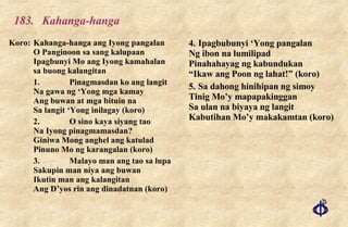 183. Kahanga-hanga Koro: Kahanga-hanga ang Iyong pangalan O Panginoon sa sang kalupaan Ipagbunyi Mo ang Iyong kamahalan sa buong kalangitan 1. Pinagmasdan ko ang langit Na gawa ng ‘Yong mga kamay Ang buwan at mga bituin na Sa langit ‘Yong inilagay (koro) 2. O sino kaya siyang tao Na Iyong pinagmamasdan? Giniwa Mong anghel ang katulad Pinuno Mo ng karangalan (koro) 3. Malayo man ang tao sa lupa Sakupin man niya ang buwan Ikutin man ang kalangitan Ang D’yos rin ang dinadatnan (koro) 4. Ipagbubunyi ‘Yong pangalan Ng ibon na lumilipad Pinahahayag ng kabundukan “Ikaw ang Poon ng lahat!” (koro) 5. Sa dahong hinihipan ng simoy Tinig Mo’y mapapakinggan Sa ulan na biyaya ng langit Kabutihan Mo’y makakamtan (koro) 